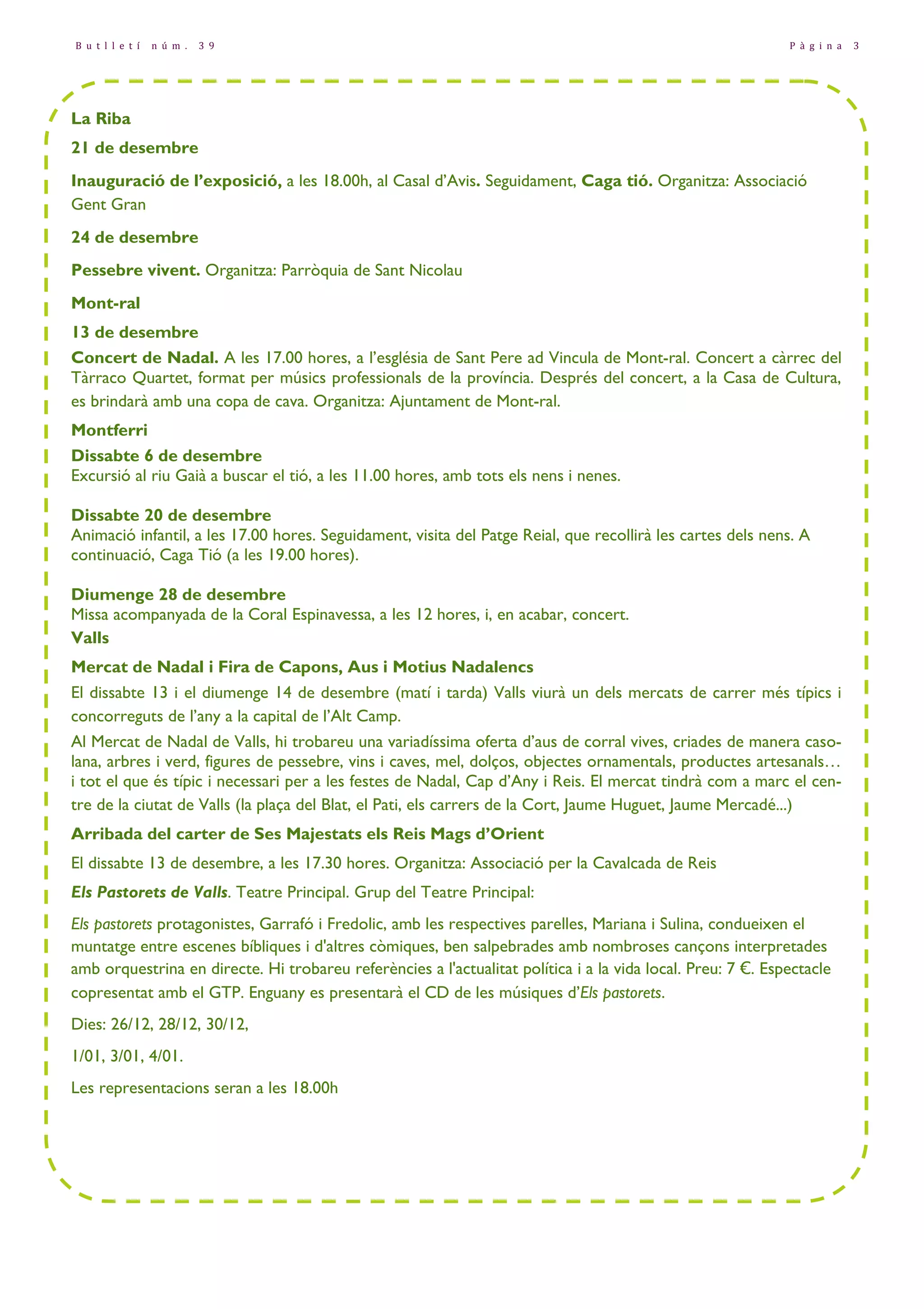 B u t l l e t í n ú m . 3 9 P à g i n a 3 
La Riba 
21 de desembre 
Inauguració de l’exposició, a les 18.00h, al Casal d’Avis. Seguidament, Caga tió. Organitza: Associació 
Gent Gran 
24 de desembre 
Pessebre vivent. Organitza: Parròquia de Sant Nicolau 
Mont-ral 
13 de desembre 
Concert de Nadal. A les 17.00 hores, a l’església de Sant Pere ad Vincula de Mont-ral. Concert a càrrec del 
Tàrraco Quartet, format per músics professionals de la província. Després del concert, a la Casa de Cultura, 
es brindarà amb una copa de cava. Organitza: Ajuntament de Mont-ral. 
Montferri 
Dissabte 6 de desembre 
Excursió al riu Gaià a buscar el tió, a les 11.00 hores, amb tots els nens i nenes. 
Dissabte 20 de desembre 
Animació infantil, a les 17.00 hores. Seguidament, visita del Patge Reial, que recollirà les cartes dels nens. A 
continuació, Caga Tió (a les 19.00 hores). 
Diumenge 28 de desembre 
Missa acompanyada de la Coral Espinavessa, a les 12 hores, i, en acabar, concert. 
Valls 
Mercat de Nadal i Fira de Capons, Aus i Motius Nadalencs 
El dissabte 13 i el diumenge 14 de desembre (matí i tarda) Valls viurà un dels mercats de carrer més típics i 
concorreguts de l’any a la capital de l’Alt Camp. 
Al Mercat de Nadal de Valls, hi trobareu una variadíssima oferta d’aus de corral vives, criades de manera caso-lana, 
arbres i verd, figures de pessebre, vins i caves, mel, dolços, objectes ornamentals, productes artesanals… 
i tot el que és típic i necessari per a les festes de Nadal, Cap d’Any i Reis. El mercat tindrà com a marc el cen-tre 
de la ciutat de Valls (la plaça del Blat, el Pati, els carrers de la Cort, Jaume Huguet, Jaume Mercadé...) 
Arribada del carter de Ses Majestats els Reis Mags d’Orient 
El dissabte 13 de desembre, a les 17.30 hores. Organitza: Associació per la Cavalcada de Reis 
Els Pastorets de Valls. Teatre Principal. Grup del Teatre Principal: 
Els pastorets protagonistes, Garrafó i Fredolic, amb les respectives parelles, Mariana i Sulina, condueixen el 
muntatge entre escenes bíbliques i d'altres còmiques, ben salpebrades amb nombroses cançons interpretades 
amb orquestrina en directe. Hi trobareu referències a l'actualitat política i a la vida local. Preu: 7 €. Espectacle 
copresentat amb el GTP. Enguany es presentarà el CD de les músiques d’Els pastorets. 
Dies: 26/12, 28/12, 30/12, 
1/01, 3/01, 4/01. 
Les representacions seran a les 18.00h 
 