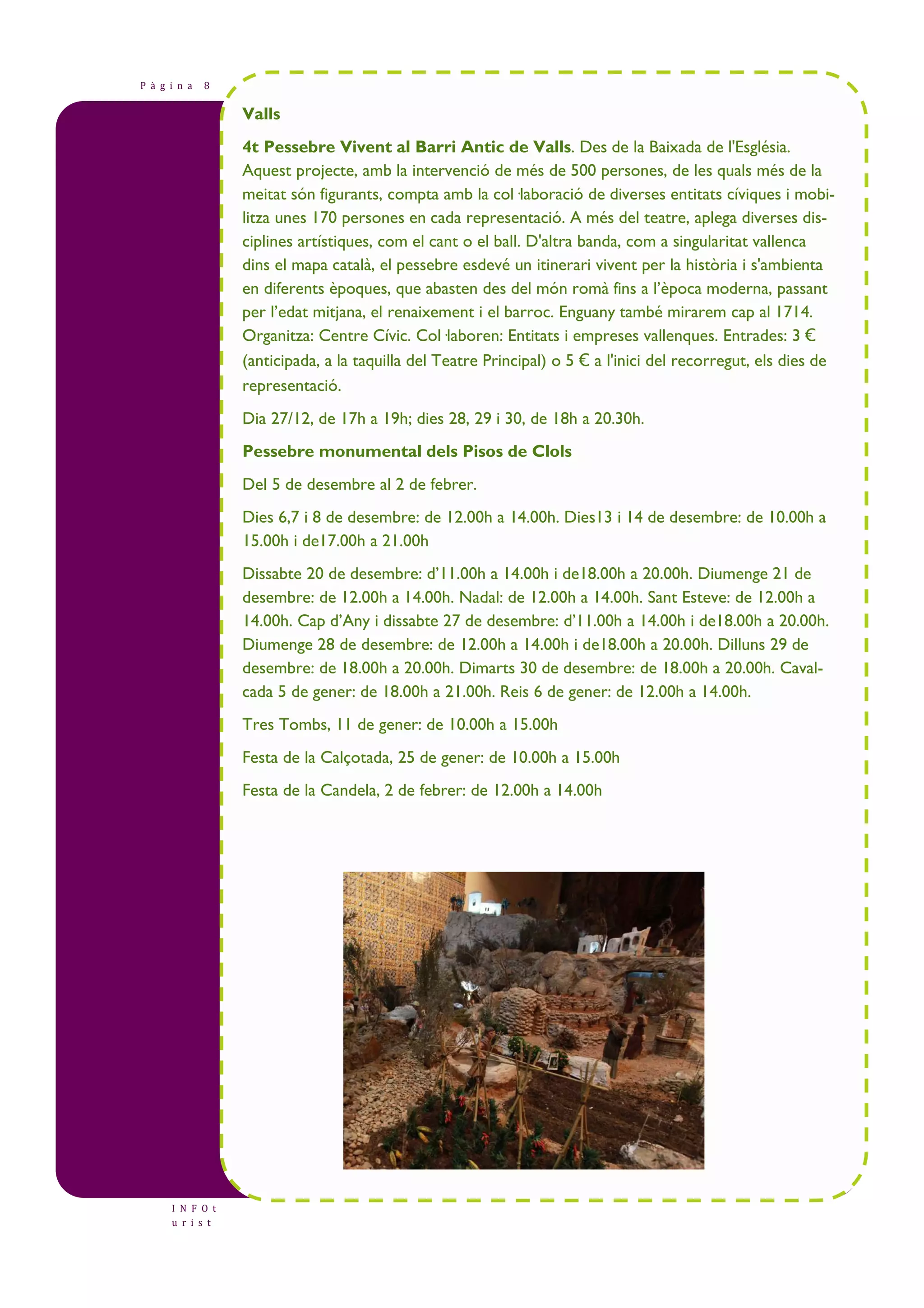 P à g i n a 8 
I N F O t 
u r i s t 
Valls 
4t Pessebre Vivent al Barri Antic de Valls. Des de la Baixada de l'Església. 
Aquest projecte, amb la intervenció de més de 500 persones, de les quals més de la 
meitat són figurants, compta amb la col—laboració de diverses entitats cíviques i mobi-litza 
unes 170 persones en cada representació. A més del teatre, aplega diverses dis-ciplines 
artístiques, com el cant o el ball. D'altra banda, com a singularitat vallenca 
dins el mapa català, el pessebre esdevé un itinerari vivent per la història i s'ambienta 
en diferents èpoques, que abasten des del món romà fins a l’època moderna, passant 
per l’edat mitjana, el renaixement i el barroc. Enguany també mirarem cap al 1714. 
Organitza: Centre Cívic. Col—laboren: Entitats i empreses vallenques. Entrades: 3 € 
(anticipada, a la taquilla del Teatre Principal) o 5 € a l'inici del recorregut, els dies de 
representació. 
Dia 27/12, de 17h a 19h; dies 28, 29 i 30, de 18h a 20.30h. 
Pessebre monumental dels Pisos de Clols 
Del 5 de desembre al 2 de febrer. 
Dies 6,7 i 8 de desembre: de 12.00h a 14.00h. Dies13 i 14 de desembre: de 10.00h a 
15.00h i de17.00h a 21.00h 
Dissabte 20 de desembre: d’11.00h a 14.00h i de18.00h a 20.00h. Diumenge 21 de 
desembre: de 12.00h a 14.00h. Nadal: de 12.00h a 14.00h. Sant Esteve: de 12.00h a 
14.00h. Cap d’Any i dissabte 27 de desembre: d’11.00h a 14.00h i de18.00h a 20.00h. 
Diumenge 28 de desembre: de 12.00h a 14.00h i de18.00h a 20.00h. Dilluns 29 de 
desembre: de 18.00h a 20.00h. Dimarts 30 de desembre: de 18.00h a 20.00h. Caval-cada 
5 de gener: de 18.00h a 21.00h. Reis 6 de gener: de 12.00h a 14.00h. 
Tres Tombs, 11 de gener: de 10.00h a 15.00h 
Festa de la Calçotada, 25 de gener: de 10.00h a 15.00h 
Festa de la Candela, 2 de febrer: de 12.00h a 14.00h 
 
