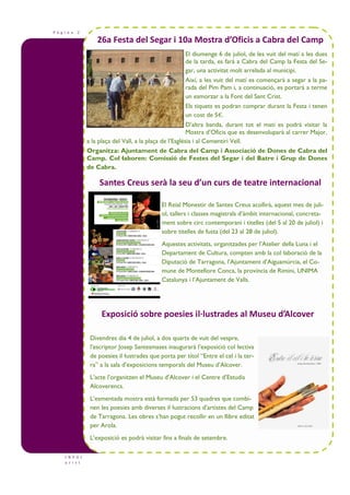 P à g i n a 2
26a Festa del Segar i 10a Mostra d’Oficis a Cabra del Camp
I N F O t
u r i s t
El diumenge 6 de juliol, de les vuit del matí a les dues
de la tarda, es farà a Cabra del Camp la Festa del Se-
gar, una activitat molt arrelada al municipi.
Així, a les vuit del matí es començarà a segar a la pa-
rada del Pim Pam i, a continuació, es portarà a terme
un esmorzar a la Font del Sant Crist.
Els tiquets es podran comprar durant la Festa i tenen
un cost de 5€.
D’altra banda, durant tot el matí es podrà visitar la
Mostra d’Oficis que es desenvoluparà al carrer Major,
a la plaça del Vall, a la plaça de l’Església i al Cementiri Vell.
Organitza: Ajuntament de Cabra del Camp i Associació de Dones de Cabra del
Camp. Col—laboren: Comissió de Festes del Segar i del Batre i Grup de Dones
de Cabra.
El Reial Monestir de Santes Creus acollirà, aquest mes de juli-
ol, tallers i classes magistrals d’àmbit internacional, concreta-
ment sobre circ contemporani i titelles (del 5 al 20 de juliol) i
sobre titelles de fusta (del 23 al 28 de juliol).
Aquestes activitats, organitzades per l’Atelier della Luna i el
Departament de Cultura, compten amb la col—laboració de la
Diputació de Tarragona, l’Ajuntament d’Aiguamúrcia, el Co-
mune de Montefiore Conca, la província de Rimini, UNIMA
Catalunya i l’Ajuntament de Valls.
Exposició sobre poesies il·lustrades al Museu d’Alcover
Divendres dia 4 de juliol, a dos quarts de vuit del vespre,
l’escriptor Josep Santesmases inaugurarà l’exposició col—lectiva
de poesies il—lustrades que porta per títol “Entre el cel i la ter-
ra” a la sala d’exposicions temporals del Museu d’Alcover.
L’acte l’organitzen el Museu d’Alcover i el Centre d’Estudis
Alcoverencs.
L’esmentada mostra està formada per 53 quadres que combi-
nen les poesies amb diverses il—lustracions d’artistes del Camp
de Tarragona. Les obres s’han pogut recollir en un llibre editat
per Arola.
L’exposició es podrà visitar fins a finals de setembre.
Santes Creus serà la seu d’un curs de teatre internacional
 