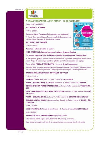 P à g i n a 4
I N F O t
u r i s t
A VALLS “DISSABTES no FEM FESTA” - 12 DE JULIOL 2014
De les 19.00 a les 23.00 h.
BOTIGUES AL CARRER
19.00 h - 21.00 h.
Els comerciants t'ho posen fàcil: compra tot passejant!
Al Pati, la Cort, Jaume Huguet, Teatre, muralla de Sant Antoni, mu-
ralla del Castell, Germans de Sant Gabriel i Avenir.
ACTIVITATS AL CARRER
19.00 h - 21.00 h.
Activitats i tallers creatius al carrer
JOCS d’AIGUA (Cal portar banyador i sabates de goma lligades)
Col—laboren: Merceria Trini, Cal Blanco, Bonifàs, Gascó Joguines, Pintures Solé.
Al Pati: pistoles, globus... Tot s’hi val en aquest espai on l’aigua és la protagonista. Porta la teva
pistola d’aigua de casa i omple-la amb les galledes que hi haurà repartides per la plaça.
També al Pati, PESCA D’ANEGUETS, a càrrec de Brida Produccions.
Recordes el joc de pescar aneguets? Aquest dissabte la font del Pati s’omplirà d’aquests anima-
lons tan especials. Podràs pescar-los i obtenir premis i descomptes a les botigues de Valls.
TALLERS CREATIUS DE LES BOTIGUES DE VALLS
19.00 h – 21.00 h.
MANUALITATS: Abat Llort, 15. Taller a càrrec de 7 COLORES
PINTA UNGLES I MAQUILLATGE: Abat Llort, 16. Taller a càrrec d’ELI STETIK
BOSSES D’OLOR PERSONALITZADES; La Cort, 8. Taller a càrrec de TEIXITS FA-
BRA
JUGA I PERSONALITZA EL NAN CASTELLER: La Cort, 9. Taller a càrrec de LLUÏ-
SA VIVES
PINTA I DIBUIXA EN 3D: La Cort, 44 . Taller a càrrec de CENTRE DE LECTURA
DIBUIXA UN SOMRIURE: Germans de Sant Gabriel, 20. Taller a càrrec de GOAR i CO-
LORPLUS
19.00h - 22.00 h.
VINE I PENTINA’T: Muralla de Sant Antoni, 115. Taller a càrrec de ELECTRO LLAR.
20.00 - 22.00 h.
TALLER DE JOCS TRADICIONALS: plaça del Quarter.
Saltar a corda, bitlles, jugar a goma, ballar amb el hula hoop, la xarranca...
Espai dedicat a recuperar els jocs de la nostra infantesa per ensenyar-los als més petits.
 