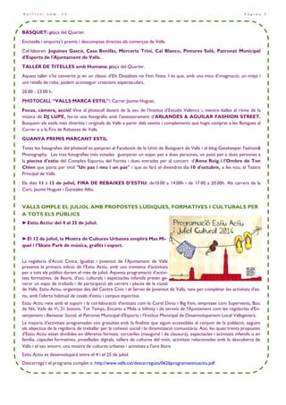 P à g i n a 3B u t l l e t í n ú m . 3 3
BÀSQUET: plaça del Quarter.
Encistella i emporta’t premis i descomptes directes als comerços de Valls.
Col—laboren: Joguines Gascó, Casa Bonifàs, Merceria Trini, Cal Blanco, Pintures Solé, Patronat Municipal
d'Esports de l'Ajuntament de Valls.
TALLER DE TITELLES amb Humana: plaça del Quarter.
Aquest taller s’ha convertit ja en un clàssic d’Els Dissabtes no Fem Festa. I és que, amb una mica d’imaginació, un mitjó i
uns retalls de roba, podem aconseguir creacions espectaculars.
20.00 - 23.00 h.
PHOTOCALL “VALLS MARCA ESTIL”: Carrer Jaume Huguet.
Focus, càmera, acció! Vine al photocall davant de la seu de l’Institut d’Estudis Vallencs i, mentre balles al ritme de la
música de DJ LUPE, fes-te una fotografia amb l’assessorament d’ARLANDES & AGUILAR FASHION STREET.
Busquem els estils més divertits i originals de Valls a partir dels vestits i complements que hagis comprat a les Botigues al
Carrer o a la Fira de Rebaixes de Valls.
GUANYA PREMIS MARCANT ESTIL
Totes les fotografies del photocall es penjaran al Facebook de la Unió de Botiguers de Valls i al blog Gatekeeper Fashion&
Photography. Les tres fotografies més votades guanyaran un sopar per a dues persones, un passi per a dues persones a
la piscina d'estiu del Complex Esportiu del Fornàs i dues entrades per al concert d’Anna Roig i l'Ombre de Ton
Chien que porta per títol "Un pas i neu i un pas" i que es farà el divendres dia 10 d'octubre, a les nou, al Teatre
Principal de Valls.
Els dies 11 i 12 de juliol, FIRA DE REBAIXES D’ESTIU: de10.00 a 14.00h i de 17.00 a 20.00h. Als carrers de la
Cort, Jaume Huguet i Gonzàlez Alba.
VALLS OMPLE EL JULIOL AMB PROPOSTES LÚDIQUES, FORMATIVES I CULTURALS PER
A TOTS ELS PÚBLICS
►Estiu Actiu: del 4 al 25 de juliol.
►El 12 de juliol, la Mostra de Cultures Urbanes omplirà Mas Mi-
quel i l'Skate Park de música, grafits i esport.
La regidoria d'Acció Cívica, Igualtat i Joventut de l'Ajuntament de Valls
presenta la primera edició de l'Estiu Actiu, amb una trentena d'activitats
per a tots els públics durant el mes de juliol. Aquesta programació d'activi-
tats formatives, de lleure, d'oci, culturals i espectacles infantils pretén ge-
nerar un espai de trobada i de participació als carrers i places de la ciutat
de Valls. Estiu Actiu, organitzat des del Centre Cívic i el Servei de Joventut de Valls, neix per completar les activitats d'es-
tiu, amb l'oferta habitual de casals d'estiu i campus esportius.
Estiu Actiu neix amb el suport i la col—laboració d'entitats com la Coral Divisi i Big Fam, empreses com Supervents, Bou
de Nit, Vails de Vi, 21 botons, Tot Temps, Encants a Mida o Infinity i de serveis de l'Ajuntament com les regidories d'En-
senyament i Benestar Social, el Patronat Municipal d'Esports i l'Institut Municipal de Desenvolupament Local Vallsgenera.
La majoria d'activitats programades són gratuïtes amb la finalitat que siguin accessibles al conjunt de la població, seguint
els objectius de la regidoria de treballar per la cohesió social i la dinamització comunitària. Així, les quasi trenta propostes
d'Estiu Actiu estan dividides en diferents formats: cercaviles (inaugural i de clausura), espectacles i activitats infantils o en
família, càpsules formatives, pinzellades digitals, tallers de cultures del món, activitats relacionades amb la descoberta de
Valls i el seu entorn, una mostra de cultures urbanes i activitats a l'aire lliure.
Estiu Actiu es desenvoluparà entre el 4 i el 25 de juliol.
Descarrega’t el programa complet a: http://www.valls.cat/descarregues/0626programaestiuactiu.pdf
 