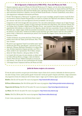 Juliol de festes majors a la comarca
De la figuració a l’abstracció (1940-1975) - Fons del Museu de Valls
Aquesta exposició, que serà al Museu de Valls del 20 de juny al 31 d’agost, com les altres dues exposicions
que es van fer l'any passat i aquest any, vol mostrar, d'una forma més extensa, la riquesa del fons del Museu de
Valls, fruit de les donacions del matrimoni Rodón Giró i del doctor Estil—las i que, amb els anys, s'ha anat enri-
quint amb altres donacions o dipòsits, com les de Daniel Giralt-Miracle o Francesc Català-Roca, entre altres, i
amb adquisicions realitzades directament pel Museu.
El títol “De la figuració a l'abstracció” és genèric més que no pas cronològic, perquè la mostra recull els diver-
sos moments creatius d’aquest llarg període, en el qual es va passar de la figuració més clàssica a l'abstracció,
per retornar més tard a una nova figuració d’arrels surrealistes i de l'art pop.
L'exposició va del retrat burgès dels anys quaranta fins a les obres obertament crítiques cap al règim franquis-
ta dels primers anys setanta. Trobem un grup important d'artistes de la Sala Parés, amb creacions d’Amat, Du-
ran Camps, Serra, Humbert, Mallol Suazo, Mompou, Pruna... que mostren l'obra dels artistes que, davant les
experiències informalistes, es refermen en l'art figuratiu, deutor del món noucentista. Un cas a banda és Jaume
Mercadé, que, malgrat seguir també els postulats noucentistes, està obert a les noves tendències i incorpora
les textures a la seva obra. També es fa evident el grup d'artistes que volien trencar amb l'art més acadèmic,
sense arribar a l'abstracció, representat per pintors com Fornells Pla, Rogent, Curós, García Llort, Surós,
Hurtuna o Collet.
També cal destacar els artistes del Grup Tahull, del qual
podem veure obra de Tàpies, Jordi Guinovat, Aleu, Thar-
rats i Cuixart.
Els pintors que segueixen l'estel—la surrealista estan repre-
sentats per Joan Ponç i Joan Brotat. I, pel que fa al món
abstracte, Vilacasas, Bechtold, Planasdurà o el vallenc Man-
resa. Artistes importants d'aquest període, com Miró o
Clavé, també hi són representats. No hi falten, tampoc,
obres de Todó, Chancho o del grup vallenc Un Nus.
La irrupció del món pop, als anys seixanta, es deixa veure
en l'obra d'Arranz Bravo o Artigau. L'obra de Gabriel
Guasch, Maria Girona i Ràfols Casamada, ja entrats els
anys setanta, i les obres de caire antifranquista de Canogar
i Armengol clouen l'exposició del fons del Museu de Valls.
El mes de juliol concentra una gran part de les festes majors d’estiu de la comarca, dedicades als diversos patrons
de cada municipi. Grans i petits podreu gaudir d’actes ben variats per gaudir d’aquest juliol festiu. Llegiu atentament
els programes d’actes de cadascuna de les festes majors i segur que hi trobareu alguna activitat del vostre gust.
Bràfim. Del 22 al 27 de juliol. Per veure el programa: http://www.brafim.altanet.org/
El Pont d’Armentera. Del 18 al 20 de juliol. Per veure el programa: http://www.pontdarmentera.altanet.org/
Figuerola del Camp. Del 24 al 27 de juliol. Per veure el programa: http://www.figuerola.altanet.org/
La Masó. Del 18 al 21 de juliol. Per veure el programa: http://www.maso.altanet.org/
Nulles. Del 23 al 28 de juliol. Per veure el programa: http://www.nulles.altanet.org/
A tots i totes, que passeu unes molt bones festes majors!
 