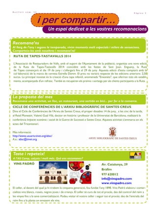 P à g i n a 3
B u t l l e t í n ú m . 3 2
i per compartir…i per compartir…i per compartir…i per compartir…
Un espai dedicat a les vostres recomanacions
Recomana’ns
Al llarg de l’any i segons la temporada, vivim moments molt especials i milers de sensacions.
Comparteix-les amb nosaltres i recomana'ns!
La proposta del mes
Recomana una activitat, un lloc, un restaurant, una sortida en bici... per fer a la comarca.
Tasta i repeteix!
A l’Alt Camp, calçots i molt més. Què ens recomanes?
CICLE DE CONFERÈNCIES DE L’ARXIU BIBLIOGRÀFIC DE SANTES CREUS
Dins el Cicle de Conferències de l’Arxiu de Santes Creus, el proper dissabte 14 de juny, a les cinc de la tarda,
al Reial Monestir, Valentí Gual Vilà, doctor en història i professor de la Universitat de Barcelona, realitzarà la
conferència Impacte econòmic i social de la Guerra de Successió a Santes Creus. Aquesta activitat s’emmarca en els
actes del Tricentenari.
Més informació:
http://www.usuaris.tinet.org/absc/
A.e.: absc@tinet.org
VINS PADRÓ Av. Catalunya, 29
Bràfim
977 620012
info@vinspadro.com
www.vinspadro.com
El celler, al davant del qual ja hi trobem la cinquena generació, fou fundat l’any 1898. Vins Padró elabora i comer-
cialitza vins blancs, rosats, negres joves i de criança. El celler té cura de tot el procés, des del control del raïm a
les vinyes fins a la seva comercialització. Podeu visitar el nostre celler i seguir tot el procés: des de l’entrada del
raïm fins a la planta on envasem els vins.
RUTA DE TAPES-TASTAVALLS 2014
L'Associació de Restauradors de Valls, amb el suport de l'Ajuntament de la població, organitza una nova edició
de la Ruta de Tapes-Tastavalls 2014 coincidint amb les festes de Sant Joan. Enguany, la Ruta
de Tapes començarà el dia 19 de juny i s’allargarà fins al 29 de juny. Aquesta edició d'estiu comptarà amb la
col—laboració de la marca de cervesa Estrella Damm. El preu no variarà respecte de les edicions anteriors: 2,50
euros. La principal novetat és la creació d'una tapa infantil, anomenada "Enxaneta", que oferiran tots els establi-
ments, acompanyada d'un refresc. També es recuperen els premis i sorteigs per als clients participants a la Ruta.
 