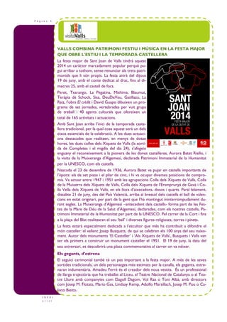P à g i n a 4
I N F O t
u r i s t
VALLS COMBINA PATRIMONI FESTIU I MÚSICA EN LA FESTA MAJOR
QUE OBRE L'ESTIU I LA TEMPORADA CASTELLERA
La festa major de Sant Joan de Valls tindrà aquest
2014 un caràcter marcadament popular perquè pu-
gui arribar a tothom, sense renunciar als trets patri-
monials que li són propis. La festa anirà del dijous
19 de juny, amb el conte dedicat al drac, fins al di-
mecres 25, amb el castell de focs.
Peret, Txarango, La Pegatina, Mishima, Blaumut,
Teràpia de Schock, Sisa, DeuDeVeu, Gatillazo, La
Raiz, l’obra El crèdit i David Guapo dibuixen un pro-
grama de set jornades, vertebrades per vuit grups
de treball i 40 agents culturals que ofereixen un
total de 165 activitats i actuacions.
Amb Sant Joan arriba l’inici de la temporada caste-
llera tradicional, per la qual cosa aquest serà un dels
eixos essencials de la celebració. A les dues actuaci-
ons destacades que realitzen, en menys de dotze
hores, les dues colles dels Xiquets de Valls (la sorti-
da de Completes i el migdia del dia 24), s’afegeix
enguany el reconeixement a la pionera de les dones castelleres, Aurora Batet Riello, i
la visita de la Muixeranga d’Algemesí, declarada Patrimoni Immaterial de la Humanitat
per la UNESCO, com els castells.
Nascuda el 23 de desembre de 1936, Aurora Batet va pujar en castells importants de
l’època: els de set pisos i el pilar de cinc, i hi va ocupar diverses posicions de compro-
mís. Va actuar entre 1947 i 1951 amb les agrupacions Colla dels Xiquets de Valls, Colla
de la Muixerra dels Xiquets de Valls, Colla dels Xiquets de l’Eramprunyà de Gavà i Co-
lla Vella dels Xiquets de Valls, en els llocs d’aixecadora, dosos i quarts. Paral—lelament,
dissabte 21 de juny, des del País Valencià, arriba al bressol dels castells el ball de valen-
cians en estat originari, per part de la gent que l’ha mantingut ininterrompudament du-
rant segles. La Muixeranga d’Algemesí –antecedent dels castells- forma part de les Fes-
tes de la Mare de Déu de la Salut d’Algemesí, declarades, com els nostres castells, Pa-
trimoni Immaterial de la Humanitat per part de la UNESCO. Pel carrer de la Cort i fins
a la plaça del Blat realitzaran el seu ‘ball’ i diverses figures religioses, torres i pinets.
La festa estarà especialment dedicada a l’escultor que més ha contribuït a difondre el
món casteller: el vallenc Josep Busquets, de qui se celebren els 100 anys del seu naixe-
ment. Autor dels monuments ‘El Casteller’ i ‘Als Xiquets de Valls’, Busquets i Valls van
ser els primers a construir un monument casteller el 1951. El 19 de juny, la data del
seu aniversari, es descobrirà una placa commemorativa al carrer on va néixer.
Els gegants, d’estrena
El seguici cerimonial també té un pes important a la festa major. A més de les seves
sortides tradicionals, un dels personatges més estimats per la canalla, els gegants, estre-
naran indumentària. Amadeu Ferré és el creador dels nous vestits. És un professional
de llarga trajectòria que ha treballat al Liceu, al Teatre Nacional de Catalunya o al Tea-
tre Lliure amb companyies com Dagoll Dagom, Vol Ras o Toni Albà, amb directors
com Josep M. Flotats, Mario Gas, Lindsay Kemp, Adolfo Marsillach, Josep M. Pou o Ca-
lixto Bieito.
 