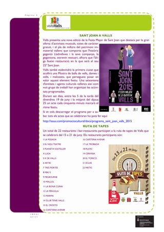P à g i n a 4
I N F O t
u r i s t
SANT JOAN A VALLS
Valls presenta una nova edició de la Festa Major de Sant Joan que destaca per la gran
oferta d’activitats musicals, totes de caràcter
gratuït, i el pla de millora del patrimoni im-
material vallenc que comporta que l'històric
gegantó Lladrefaves i la seva companya, la
gegantona, estrenin vestuari, alhora que l'àli-
ga llueixi restauració en la que serà el seu
25è
Sant Joan.
Valls també esdevindrà la primera ciutat que
acollirà una Mostra de balls de vells, dames i
vells, i malcasats, que persegueix posar en
valor aquest element festiu. Una seixantena
d'entitats i agents culturals vallencs així com
vuit grups de treball han organitzat les activi-
tats programades.
Durant set dies, entre les 5 de la tarda del
divendres 19 de juny i la mitjanit del dijous
25 un acte cada cinquanta minuts marcarà el
ritme festiu.
Si et vols descarregar el programa per a sa-
ber tots els actes que se celebraran ho pots fer aquí:
http://issuu.com/promociocultural/docs/programa_sant_joan_valls_2015
RUTA DE TAPES
Un total de 22 restaurants i bar-restaurants participen a la ruta de tapes de Valls que
se celebrarà del 15 a 21 de juny. Els restaurants participants són:
1 LA POSADA 16 CAFETERIA AVENIR
2 EL NOU TEATRE 17 LA TROBADA
3 PLANETA KASTELLER 18 PULPO
4 LUGA 19 CERIVISIA
5 K DE VALLS 20 EL TORICO
6 ARTIK 21 ECLISS
7 TRES PORTES 22 MISTIC
8 MIKI´S
9 MELBOURNE
10 MALLOL
11 LA BONA CUINA
12 LA PÈRGOLA
13 MARMA
14 CLUB TENIS VALLS
15 EL CROSTO
16 CAFETERIA AVENIR
 