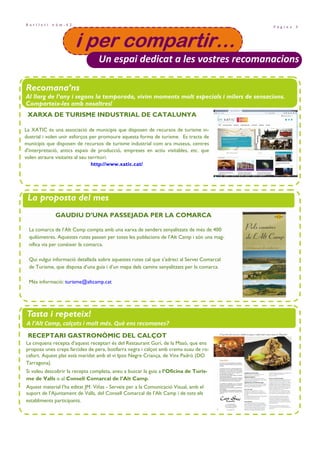 P à g i n a 3
B u t l l e t í n ú m . 4 2
• Projecte Santes Creus i festes majors de la comarca. Pàg. 8
i per compartir…i per compartir…i per compartir…i per compartir…
Un espai dedicat a les vostres recomanacions
Recomana’ns
Al llarg de l’any i segons la temporada, vivim moments molt especials i milers de sensacions.
Comparteix-les amb nosaltres!
La proposta del mes
Tasta i repeteix!
A l’Alt Camp, calçots i molt més. Què ens recomanes?
GAUDIU D’UNA PASSEJADA PER LA COMARCA
La comarca de l’Alt Camp compta amb una xarxa de senders senyalitzats de més de 400
quilòmetres. Aquestes rutes passen per totes les poblacions de l’Alt Camp i són una mag-
nífica via per conèixer la comarca.
Qui vulgui informació detallada sobre aquestes rutes cal que s’adreci al Servei Comarcal
de Turisme, que disposa d’una guia i d’un mapa dels camins senyalitzats per la comarca.
Més informació: turisme@altcamp.cat
RECEPTARI GASTRONÒMIC DEL CALÇOT
La cinquena recepta d’aquest receptari és del Restaurant Gurí, de la Masó, que ens
proposa unes creps farcides de pera, botifarra negra i calçot amb crema suau de ro-
cafort. Aquest plat està maridat amb el vi Ipsis Negre Criança, de Vins Padró (DO
Tarragona).
Si voleu descobrir la recepta completa, aneu a buscar la guia a l’Oficina de Turis-
me de Valls o al Consell Comarcal de l’Alt Camp.
Aquest material l’ha editat JM. Viñas - Serveis per a la Comunicació Visual, amb el
suport de l’Ajuntament de Valls, del Consell Comarcal de l’Alt Camp i de tots els
establiments participants.
La XATIC és una associació de municipis que disposen de recursos de turisme in-
dustrial i volen unir esforços per promoure aquesta forma de turisme. Es tracta de
municipis que disposen de recursos de turisme industrial com ara museus, centres
d'interpretació, antics espais de producció, empreses en actiu visitables, etc. que
volen atraure visitants al seu territori.
http://www.xatic.cat/
XARXA DE TURISME INDUSTRIAL DE CATALUNYA
 