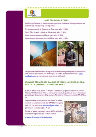 P à g i n a 4
I N F O t
u r i s t
MARÇ CULTURAL A VALLS
L'Oficina de Turisme ha elaborat una programació estable de visites guiades per als
dissabtes del mes de març. Són aquestes:
El campanar més alt de Catalunya, el 7 de març, a les 12.00 h
Narcís Oller: de Valls a Vilaniu, el 14 de març, a les 12.00 h
Espais amagats sota terra, el 21 de març, a les 12.00 h
Cèsar Martinell: l’arquitecte del vi, el 28 de març, a les 12.00h
Les persones interessades a fer alguna d’aquestes rutes poden posar-se en contacte
amb l'Oficina de Turisme per telèfon (977 613 530), a l’adreça electrònica turis-
me@valls.cat o, presencialment, al carrer de la Cort 61.
JORNADA TÈCNICA: IGP CALÇOT DE VALLS. LA MARCA, EL PRO-
DUCTE, LA QUALITAT, EL PREU I EL RELAT
El dilluns 23 de març, de les 16.30 a les 19.00 hores, es portarà a terme la Jornada
Tècnica “IGP Calçot de Valls. La marca, el producte, la qualitat, el preu i el relat”, or-
ganitzada pel Departament d’Agricultura, Ramaderia, Pesca, Alimentació i Medi Natu-
ral.
La jornada és gratuïta, però cal inscriure-s’hi prèvia-
ment als Serveis Territorials del DAAM a Tarragona
(tel. 977 250 450 – A.e.: jgilsantos@gencat.cat). La
persona de contacte és José A. Gil.
També us podeu inscriure a través del Servei de Pre-
inscripcions a Jornades del portal RuralCat:
www.ruralcat.net/preinscripcionspatt
 