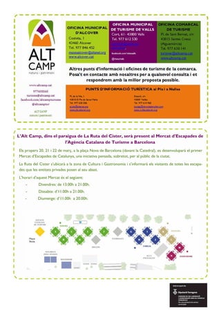L’Alt Camp, dins el paraigua de La Ruta del Cister, serà present al Mercat d’Escapades de
l’Agència Catalana de Turisme a Barcelona
Els propers 20, 21 i 22 de març, a la plaça Nova de Barcelona (davant la Catedral), es desenvoluparà el primer
Mercat d’Escapades de Catalunya, una iniciativa pensada, sobretot, per al públic de la ciutat.
La Ruta del Cister s’ubicarà a la zona de Cultura i Gastronomia i s’informarà els visitants de totes les escapa-
des que les entitats privades posen al seu abast.
L’horari d’aquest Mercat és el següent:
- Divendres: de 13.00h a 21.00h.
- Dissabte: d’11.00h a 21.00h.
- Diumenge: d’11.00h a 20.00h.
 
