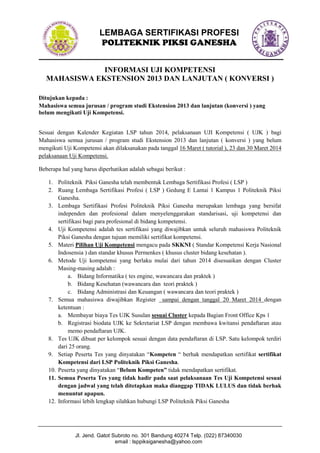 LEMBAGA SERTIFIKASI PROFESI
POLITEKNIK PIKSI GANESHA
INFORMASI UJI KOMPETENSI
MAHASISWA EKSTENSION 2013 DAN LANJUTAN ( KONVERSI )
Ditujukan kepada :
Mahasiswa semua jurusan / program studi Ekstension 2013 dan lanjutan (konversi ) yang
belum mengikuti Uji Kompetensi.
Sesuai dengan Kalender Kegiatan LSP tahun 2014, pelaksanaan UJI Kompetensi ( UJK ) bagi
Mahasiswa semua jurusan / program studi Ekstension 2013 dan lanjutan ( konversi ) yang belum
mengikuti Uji Kompetensi akan dilaksanakan pada tanggal 16 Maret ( tutorial ), 23 dan 30 Maret 2014
pelaksanaan Uji Kompetensi.
Beberapa hal yang harus diperhatikan adalah sebagai berikut :
1. Politeknik Piksi Ganesha telah membentuk Lembaga Sertifikasi Profesi ( LSP )
2. Ruang Lembaga Sertifikasi Profesi ( LSP ) Gedung E Lantai 1 Kampus 1 Politeknik Piksi
Ganesha.
3. Lembaga Sertifikasi Profesi Politeknik Piksi Ganesha merupakan lembaga yang bersifat
independen dan profesional dalam menyelenggarakan standarisasi, uji kompetensi dan
sertifikasi bagi para profesional di bidang kompetensi.
4. Uji Kompetensi adalah tes sertifikasi yang diwajibkan untuk seluruh mahasiswa Politeknik
Piksi Ganesha dengan tujuan memiliki sertifikat kompetensi.
5. Materi Pilihan Uji Kompetensi mengacu pada SKKNI ( Standar Kompetensi Kerja Nasional
Indosensia ) dan standar khusus Permenkes ( khusus cluster bidang kesehatan ).
6. Metode Uji kompetensi yang berlaku mulai dari tahun 2014 disesuaikan dengan Cluster
Masing-masing adalah :
a. Bidang Informatika ( tes engine, wawancara dan praktek )
b. Bidang Kesehatan (wawancara dan teori praktek )
c. Bidang Administrasi dan Keuangan ( wawancara dan teori praktek )
7. Semua mahasiswa diwajibkan Register sampai dengan tanggal 20 Maret 2014 dengan
ketentuan :
a. Membayar biaya Tes UJK Susulan sesuai Cluster kepada Bagian Front Office Kps 1
b. Registrasi biodata UJK ke Sekretariat LSP dengan membawa kwitansi pendaftaran atau
memo pendaftaran UJK.
8. Tes UJK dibuat per kelompok sesuai dengan data pendaftaran di LSP. Satu kelompok terdiri
dari 25 orang.
9. Setiap Peserta Tes yang dinyatakan “Kompeten “ berhak mendapatkan sertifikat sertifikat
Kompetensi dari LSP Politeknik Piksi Ganesha.
10. Peserta yang dinyatakan “Belum Kompeten” tidak mendapatkan sertifikat.
11. Semua Peserta Tes yang tidak hadir pada saat pelaksanaan Tes Uji Kompetensi sesuai
dengan jadwal yang telah ditetapkan maka dianggap TIDAK LULUS dan tidak berhak
menuntut apapun.
12. Informasi lebih lengkap silahkan hubungi LSP Politeknik Piksi Ganesha

Jl. Jend. Gatot Subroto no. 301 Bandung 40274 Telp. (022) 87340030
email : lsppiksiganesha@yahoo.com

 