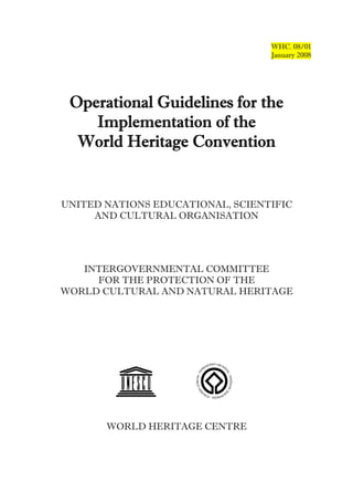 WHC. 08/01
                                  January 2008




 Operational Guidelines for the
    Implementation of the
  World Heritage Convention


UNITED NATIONS EDUCATIONAL, SCIENTIFIC
     AND CULTURAL ORGANISATION




   INTERGOVERNMENTAL COMMITTEE
     FOR THE PROTECTION OF THE
WORLD CULTURAL AND NATURAL HERITAGE




       WORLD HERITAGE CENTRE
 