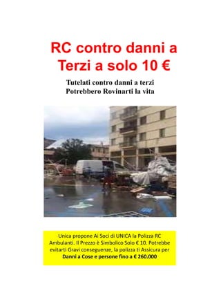 Tutelati contro danni a terzi
Potrebbero Rovinarti la vita
Unica propone Ai Soci di UNICA la Polizza RC
Ambulanti. Il Prezzo è Simbolico Solo € 10. Potrebbe
evitarti Gravi conseguenze, la polizza ti Assicura per
Danni a Cose e persone fino a € 260.000
RC contro danni a
Terzi a solo 10 €
 