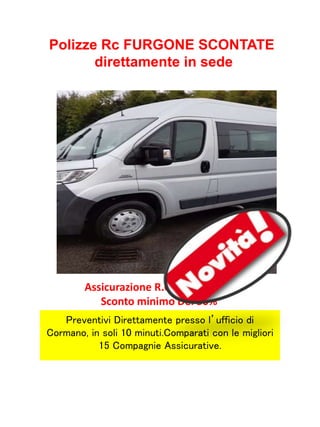 Assicurazione R.C Furgone con
Sconto minimo Del 50%
Preventivi Direttamente presso l’ufficio di
Cormano, in soli 10 minuti.Comparati con le migliori
15 Compagnie Assicurative.
Polizze Rc FURGONE SCONTATE
direttamente in sede
 