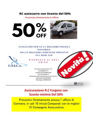 Assicurazione R.C Furgone con
Sconto minimo Del 50%
Preventivi Direttamente presso l’ufficio di
Cormano, in soli 10 minuti.Comparati con le migliori
15 Compagnie Assicurative.
 
