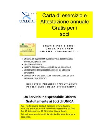 Un Servizio Indispensabile Offerto
Gratuitamente ai Soci di UNICA
Per i nostri soci la Carta di Esercizio e l’attestazione
Annuale è Gratis!, ricordiamo che l’attestazione Va fatta
Dal 15 Settembre al 31 Dicembre di ogni Anno.
Evita di Incorrere in inutili Sanzioni e Rispetta Sempre le
Scadenze.
Carta di esercizio e
Attestazione annuale
Gratis per i
soci
 
