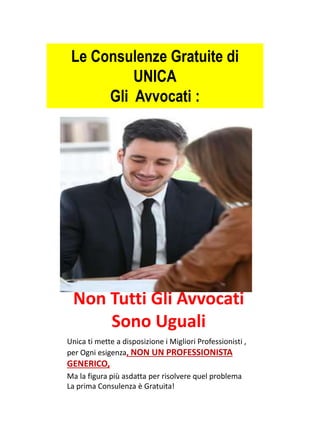 Non Tutti Gli Avvocati
Sono Uguali
Unica ti mette a disposizione i Migliori Professionisti ,
per Ogni esigenza, NON UN PROFESSIONISTA
GENERICO,
Ma la figura più asdatta per risolvere quel problema
La prima Consulenza è Gratuita!
Le Consulenze Gratuite di
UNICA
Gli Avvocati :
 