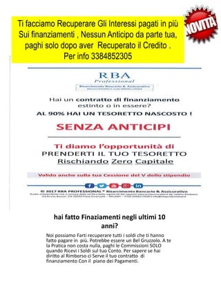 hai fatto Finaziamenti negli ultimi 10
anni?
Ti facciamo Recuperare Gli Interessi pagati in più
Sui finanziamenti , Nessun Anticipo da parte tua,
paghi solo dopo aver Recuperato il Credito .
Per info 3384852305
Noi possiamo Farti recuperare tutti i soldi che ti hanno
fatto pagare in più. Potrebbe essere un Bel Gruzzolo. A te
la Pratica non costa nulla, paghi le Commissioni SOLO
quando Ricevi i Soldi sul tuo Conto. Per sapere se hai
diritto al Rimborso ci Serve il tuo contratto di
finanziamento Con il piano dei Pagamenti.
 