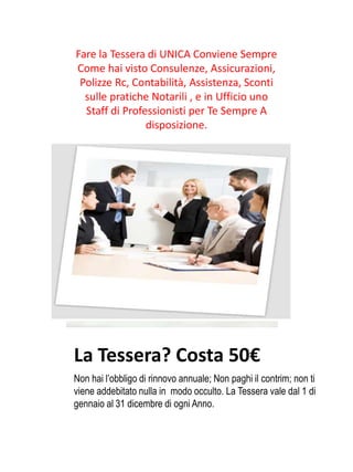 La Tessera? Costa 50€
Non hai l’obbligo di rinnovo annuale; Non paghi il contrim; non ti
viene addebitato nulla in modo occulto. La Tessera vale dal 1 di
gennaio al 31 dicembre di ogni Anno.
Fare la Tessera di UNICA Conviene Sempre
Come hai visto Consulenze, Assicurazioni,
Polizze Rc, Contabilità, Assistenza, Sconti
sulle pratiche Notarili , e in Ufficio uno
Staff di Professionisti per Te Sempre A
disposizione.
 