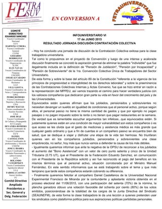 EN CONVERSION A
____________________________________________________________________________
COMITÉ
DIRECTIVO
EDUARDO SANCHEZ
Vocero Coordinador
Nacional
UCV
DARWING UTRERA
Vocero Coordinador
General
CUFM
GERARDO
RODRIGUEZ
Vocero Coordinador de
Organización
IUTPC
ELSY NAVAS
Vocera Coordinadora de
Finanzas
UNEXPO
OMAR ALVARADO
Vocero Coordinador de
Reclamos
LUZ
VIULI LIOTTA
Vocera Coordinadora de
Actas y Correspondencia
UPEL
PEDRO ROMERO
Vocero Coordinador
Deportes y Recreación
UNA
HENRY MACIAS
Vocero coordinador de
Asuntos Sociales
UNA
JOSE DIAZ
Vocero Coordinador
de Cultura y Propaganda
IUT Caripito
DEYANIRA ROMERO
Vocero Coordinador de
Acción Comunitaria
UCV
DANIEL
CASTELLANOS
Vocero Coordinador de
profesionales y Técnicos
UNEFM
JOSE G IBARRA
Vocero Coordinador de
Jubilados Pensionados y
sobrevivientes
UCV
ROLANDO
VANGRINKEN
Vocero Coordinadora
legislación laboral
ULA
FABIOLA CASTRO
Asesor Jurídico
UC
Comité Directivo
Ampliado
Presidentes o
Sec. General y
Delg. Federación
INFOUNIVERSITARIO VI
17 de JUNIO 2015
RESULTADO JORNADA DISCUSIÓN CONTRATACIÓN COLECTIVA
- Hoy ha concluido una jornada de discusión de la Contratación Colectiva exitosa para la clase
trabajadora universitaria.
Tal como lo propusimos en el proyecto de Convención y luego de una intensa y acalorada
discusión finalmente se concretó la aspiración gremial de eliminar la palabra "indivisible" que fue
ilegalmente incluida en la definición de "Pensión de Jubilación", "Pensión por Incapacidad" y
"Pensión de Sobreviviente" de la 1ra. Convención Colectiva Única de Trabajadores del Sector
Universitario.
De esta forma y sobre la base del artículo 89 de la Constitución "referente a la vigencia de los
principios de progresividad e intangibilidad de los derechos laborales" y sobre la preeminencia
de las Contrataciones Colectivas Internas y Actas Convenio, fue que se hizo entrar en razón a
la representación del MPPEU, así vamos trazando el camino para hacer verdadera justicia con
los valiosos compañeros que dedicaron gran parte su vida en favor del crecimiento del país y de
las Universidades.
Equivocados están quienes afirman que los jubilados, pensionados y sobrevivientes no
necesitan devengar un sueldo en igualdad de condiciones que el personal activo, porque según
ellos, el personal pasivo no tiene la misma cantidad de gastos y que por ejemplo no pagan
pasajes o no pagan impuesto sobre la renta o no tienen que pagar restaurantes en la semana.
De verdad que es lamentable escuchar argumentos tan infelices...que equivocados están. Si
justamente quienes están en una condición de mayor vulnerabilidad son estos compañeros o es
que acaso se les olvida que el gasto de medicinas y asistencia médica es más grande que
cualquier gasto ordinario y que a fin de cuentas si un compañero pasivo se encuentra bien de
salud, que se dedique a viajar y disfrutar una etapa de la vida tan hermosa. No triunfaran
quienes ven en los compañeros jubilados, pensionados y sobrevivientes una clase
empobrecida, no señor, hoy más que nunca vamos a defender la causa de los más débiles.
- Igualmente queremos informar que ante la negativa de la OPSU de reconocer a los jubilados
el aumento del "Bono Asistencial" con un valor de cero punto setenta y cinco de la Unidad
Tributaria (0.75 UT), que el Presidente de la Federación Eduardo Sanchez, en comunicación
con el Presidente de la República solicitó y así fue reconocido el pago del beneficio en los
mismos términos que al personal activo, situación corroborada por el Ministro Manuel
Fernández. En este sentido informamos que se está trabajando sobre el tema y que más
temprano que tarde estos compañeros estarán cobrando su diferencia.
- Finalmente queremos felicitar al compañero Daniel Castellanos de la Universidad Nacional
Experimental Francisco de Miranda por la contundente y aplastante victoria obtenida en el
proceso electoral del 11/06/2015, con una participación del setenta (70%) de la nómina, la
plancha ganadora obtuvo una votación favorable del ochenta por ciento (80%) de los votos
emitidos, posicionándose de la totalidad de los cargos de la Junta Directiva del Sindicato
(SEAUNEFM), de esta forma la clase trabajadora le da una lección a quienes pretenden usar
los sindicatos como plataforma política para sus aspiraciones políticas partidistas personales.
 