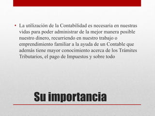 Su importancia
• La utilización de la Contabilidad es necesaria en nuestras
vidas para poder administrar de la mejor manera posible
nuestro dinero, recurriendo en nuestro trabajo o
emprendimiento familiar a la ayuda de un Contable que
además tiene mayor conocimiento acerca de los Trámites
Tributarios, el pago de Impuestos y sobre todo
 
