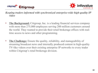   Citigroup Keeping traders informed with synchronized enterprise-wide high-quality IP video The Background:  Citigroup, Inc. is a leading financial services company with more than 275,000 employees serving 200 million customers around the world. They wanted to provide their retail brokerage offices with real-time access to news and other programming. The Challenge:  Ensure the quality, reliability, and manageability of streaming broadcast news and internally produced content in high-quality TV-like videos over their existing enterprise IP networks to every trader within Citigroup’s retail brokerage division. 