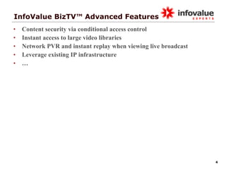 InfoValue BizTV™ Advanced Features Content security via conditional access control Instant access to large video libraries Network PVR and instant replay when viewing live broadcast Leverage existing IP infrastructure … 
