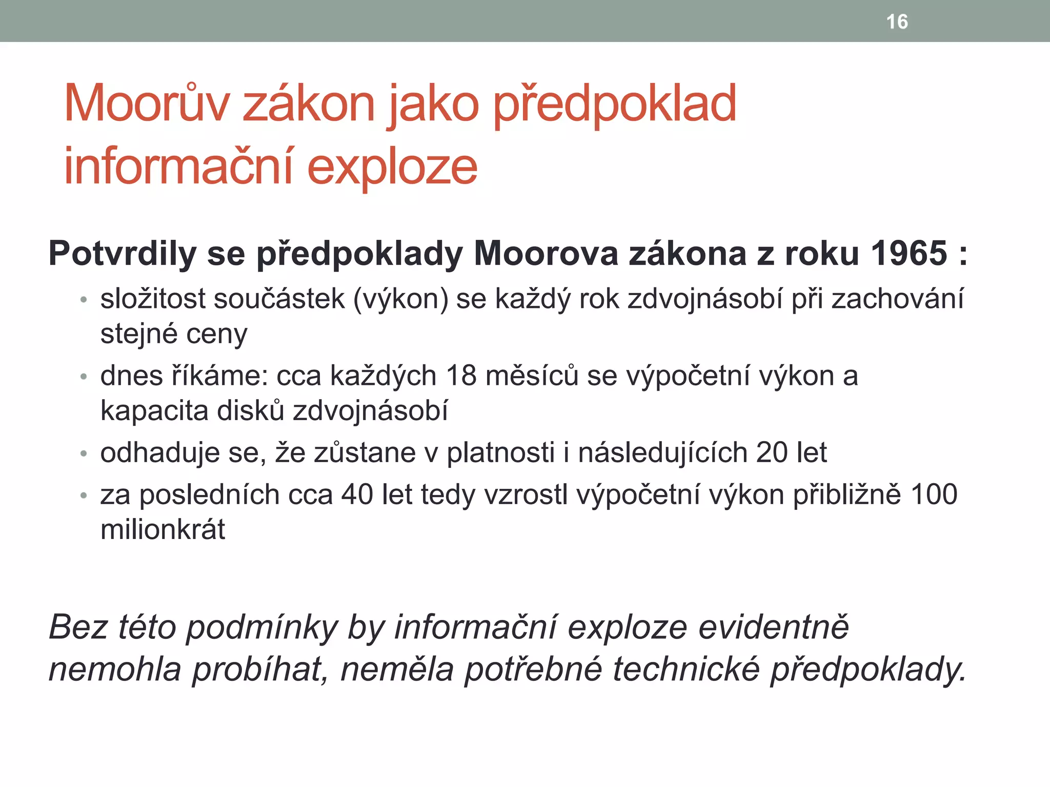 Moorův zákon jako předpoklad
informační exploze
Potvrdily se předpoklady Moorova zákona z roku 1965 :
• složitost součástek (výkon) se každý rok zdvojnásobí při zachování
stejné ceny
• dnes říkáme: cca každých 18 měsíců se výpočetní výkon a
kapacita disků zdvojnásobí
• odhaduje se, že zůstane v platnosti i následujících 20 let
• za posledních cca 40 let tedy vzrostl výpočetní výkon přibližně 100
milionkrát
Bez této podmínky by informační exploze evidentně
nemohla probíhat, neměla potřebné technické předpoklady.
16
 