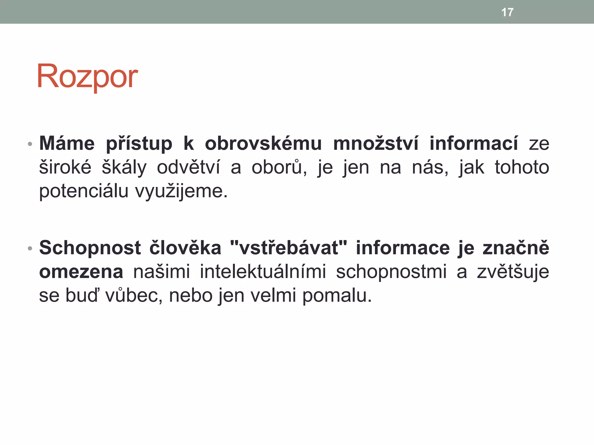 Rozpor
• Máme přístup k obrovskému množství informací ze
široké škály odvětví a oborů, je jen na nás, jak tohoto
potenciálu využijeme.
• Schopnost člověka "vstřebávat" informace je značně
omezena našimi intelektuálními schopnostmi a zvětšuje
se buď vůbec, nebo jen velmi pomalu.
17
 