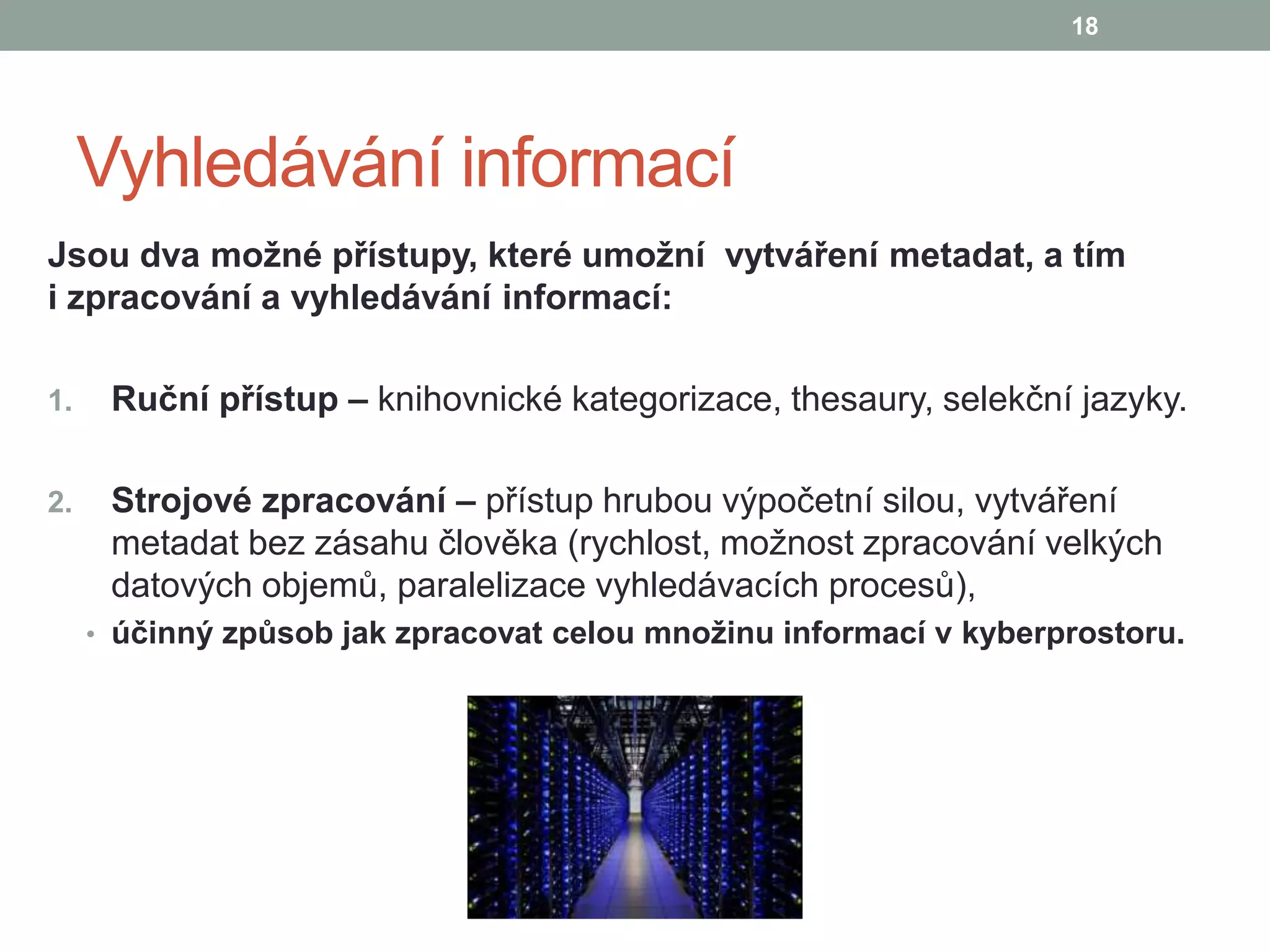 Vyhledávání informací
Jsou dva možné přístupy, které umožní vytváření metadat, a tím
i zpracování a vyhledávání informací:
1. Ruční přístup – knihovnické kategorizace, thesaury, selekční jazyky.
2. Strojové zpracování – přístup hrubou výpočetní silou, vytváření
metadat bez zásahu člověka (rychlost, možnost zpracování velkých
datových objemů, paralelizace vyhledávacích procesů),
• účinný způsob jak zpracovat celou množinu informací v kyberprostoru.
18
 
