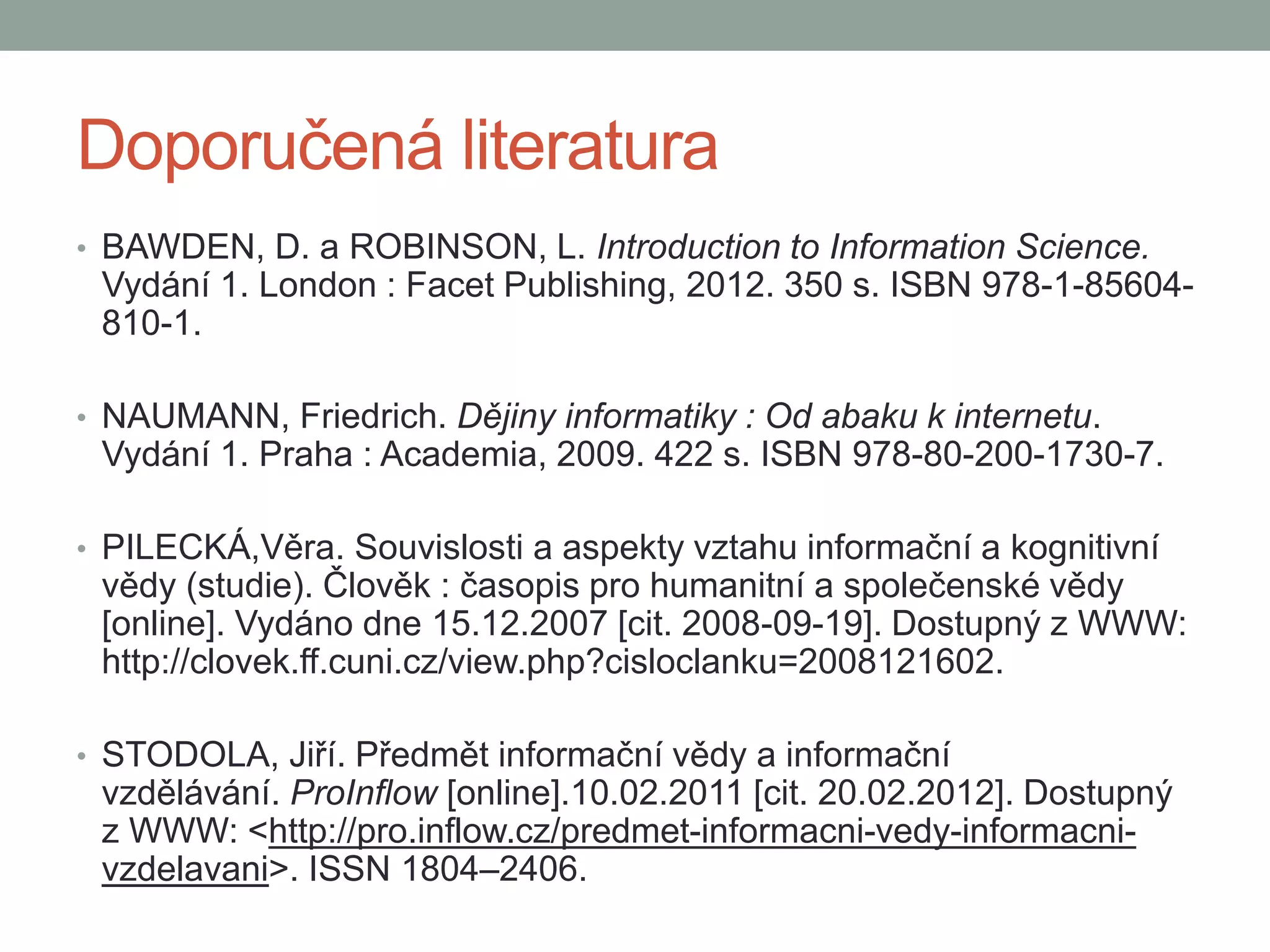 Doporučená literatura
• BAWDEN, D. a ROBINSON, L. Introduction to Information Science.
Vydání 1. London : Facet Publishing, 2012. 350 s. ISBN 978-1-85604-
810-1.
• NAUMANN, Friedrich. Dějiny informatiky : Od abaku k internetu.
Vydání 1. Praha : Academia, 2009. 422 s. ISBN 978-80-200-1730-7.
• PILECKÁ,Věra. Souvislosti a aspekty vztahu informační a kognitivní
vědy (studie). Člověk : časopis pro humanitní a společenské vědy
[online]. Vydáno dne 15.12.2007 [cit. 2008-09-19]. Dostupný z WWW:
http://clovek.ff.cuni.cz/view.php?cisloclanku=2008121602.
• STODOLA, Jiří. Předmět informační vědy a informační
vzdělávání. ProInflow [online].10.02.2011 [cit. 20.02.2012]. Dostupný
z WWW: <http://pro.inflow.cz/predmet-informacni-vedy-informacni-
vzdelavani>. ISSN 1804–2406.
 