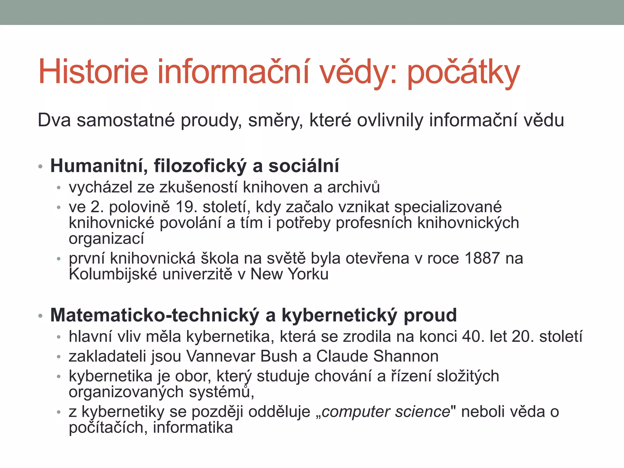Historie informační vědy: počátky
Dva samostatné proudy, směry, které ovlivnily informační vědu
• Humanitní, filozofický a sociální
• vycházel ze zkušeností knihoven a archivů
• ve 2. polovině 19. století, kdy začalo vznikat specializované
knihovnické povolání a tím i potřeby profesních knihovnických
organizací
• první knihovnická škola na světě byla otevřena v roce 1887 na
Kolumbijské univerzitě v New Yorku
• Matematicko-technický a kybernetický proud
• hlavní vliv měla kybernetika, která se zrodila na konci 40. let 20. století
• zakladateli jsou Vannevar Bush a Claude Shannon
• kybernetika je obor, který studuje chování a řízení složitých
organizovaných systémů,
• z kybernetiky se později odděluje „computer science" neboli věda o
počítačích, informatika
 