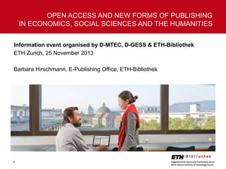OPEN ACCESS AND NEW FORMS OF PUBLISHING
IN ECONOMICS, SOCIAL SCIENCES AND THE HUMANITIES
Information event organised by D-MTEC, D-GESS & ETH-Bibliothek
ETH Zurich, 25 November 2013
Barbara Hirschmann, E-Publishing Office, ETH-Bibliothek

1

 