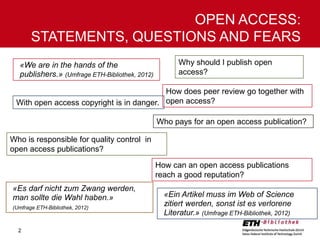 OPEN ACCESS:
STATEMENTS, QUESTIONS AND FEARS
«We are in the hands of the
publishers.» (Umfrage ETH-Bibliothek, 2012)

Why should I publish open
access?

How does peer review go together with
With open access copyright is in danger. open access?
Who pays for an open access publication?
Who is responsible for quality control in
open access publications?
How can an open access publications
reach a good reputation?
«Es darf nicht zum Zwang werden,
man sollte die Wahl haben.»
(Umfrage ETH-Bibliothek, 2012)

2

«Ein Artikel muss im Web of Science
zitiert werden, sonst ist es verlorene
Literatur.» (Umfrage ETH-Bibliothek, 2012)

 