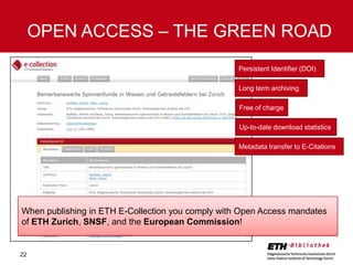 OPEN ACCESS – THE GREEN ROAD
Persistent Identifier (DOI)

Long term archiving
Free of charge
Up-to-date download statistics
Metadata transfer to E-Citations

When publishing in ETH E-Collection you comply with Open Access mandates
of ETH Zurich, SNSF, and the European Commission!

22

 