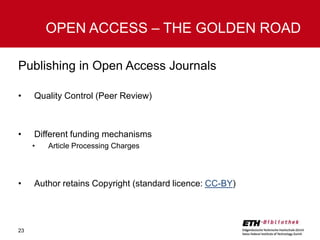OPEN ACCESS – THE GOLDEN ROAD
Publishing in Open Access Journals
•

Quality Control (Peer Review)

•

Different funding mechanisms
•

•

23

Article Processing Charges

Author retains Copyright (standard licence: CC-BY)

 