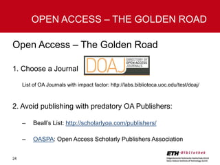 OPEN ACCESS – THE GOLDEN ROAD
Open Access – The Golden Road
1. Choose a Journal
List of OA Journals with impact factor: http://labs.biblioteca.uoc.edu/test/doaj/

2. Avoid publishing with predatory OA Publishers:
–
–
24

Beall’s List: http://scholarlyoa.com/publishers/
OASPA: Open Access Scholarly Publishers Association

 