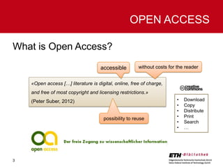 OPEN ACCESS
What is Open Access?
accessible

without costs for the reader

«Open access […] literature is digital, online, free of charge,

and free of most copyright and licensing restrictions.»
(Peter Suber, 2012)

possibility to reuse

3

•
•
•
•
•
•

Download
Copy
Distribute
Print
Search
…

 