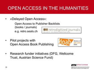 OPEN ACCESS IN THE HUMANITIES
•

«Delayed Open Access»:
Open Access to Publisher Backlists
(books / journals)
e.g. retro.seals.ch

•

Pilot projects with
Open Access Book Publishing

•

Research funder initiatives (DFG, Wellcome
Trust, Austrian Science Fund)

33

 