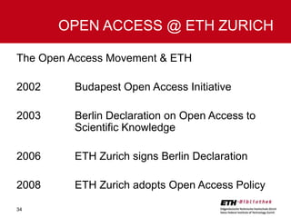 OPEN ACCESS @ ETH ZURICH
The Open Access Movement & ETH
2002

Budapest Open Access Initiative

2003

Berlin Declaration on Open Access to
Scientific Knowledge

2006

ETH Zurich signs Berlin Declaration

2008

ETH Zurich adopts Open Access Policy

34

 