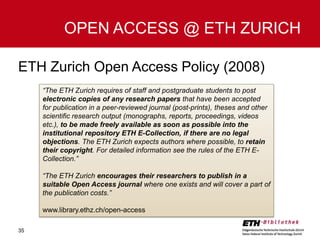 OPEN ACCESS @ ETH ZURICH
ETH Zurich Open Access Policy (2008)
“The ETH Zurich requires of staff and postgraduate students to post
electronic copies of any research papers that have been accepted
for publication in a peer-reviewed journal (post-prints), theses and other
scientific research output (monographs, reports, proceedings, videos
etc.), to be made freely available as soon as possible into the
institutional repository ETH E-Collection, if there are no legal
objections. The ETH Zurich expects authors where possible, to retain
their copyright. For detailed information see the rules of the ETH ECollection.”
“The ETH Zurich encourages their researchers to publish in a
suitable Open Access journal where one exists and will cover a part of
the publication costs.”
www.library.ethz.ch/open-access
35

 