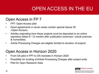 OPEN ACCESS IN THE EU
Open Access in FP 7
•
•
•

•

FP7: Open-Access pilot
Grant agreements in seven areas contain special clause 39
«Open Access»
Articles originating from these projects must be deposited to an online
repository latest 6 / 12 months after publication (sciences / social sciences
& humanities)
Article Processing Charges are eligible (limited to duration of project)

Open Access in Horizon 2020
•
•
•

36

From OA pilot in FP7 to OA mandate in Horizon 2020
Possibility for funding of Article Processing Charges after project ends
Pilot for Open Research Data

 