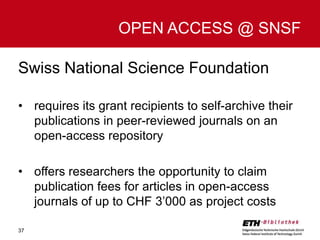 OPEN ACCESS @ SNSF
Swiss National Science Foundation
• requires its grant recipients to self-archive their
publications in peer-reviewed journals on an
open-access repository
• offers researchers the opportunity to claim
publication fees for articles in open-access
journals of up to CHF 3’000 as project costs
37

 