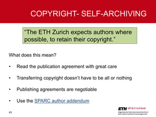 COPYRIGHT- SELF-ARCHIVING
“The ETH Zurich expects authors where
possible, to retain their copyright.”
What does this mean?
•

Read the publication agreement with great care

•

Transferring copyright doesn’t have to be all or nothing

•

Publishing agreements are negotiable

•

Use the SPARC author addendum

43

 