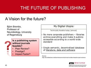 THE FUTURE OF PUBLISHING
A Vision for the future?
Björn Brembs,
Professor of
Neurobiology, University
of Regensburg
Is a publishing system
without journals
feasible?
• Peer Review?
• Prestige?
• Impact Factor?
Source:
http://de.slideshare.net/brembs/some-technical-hurdles-towards-open-science

45

 