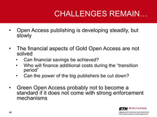 CHALLENGES REMAIN…
•

Open Access publishing is developing steadily, but
slowly

•

The financial aspects of Gold Open Access are not
solved
•
•
•

•

46

Can financial savings be achieved?
Who will finance additional costs during the “transition
period”
Can the power of the big publishers be cut down?

Green Open Access probably not to become a
standard if it does not come with strong enforcement
mechanisms

 