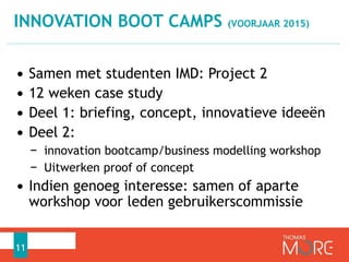 INNOVATION BOOT CAMPS (VOORJAAR 2015) 
• Samen met studenten IMD: Project 2 
• 12 weken case study 
• Deel 1: briefing, concept, innovatieve ideeën 
• Deel 2: 
− innovation bootcamp/business modelling workshop 
− Uitwerken proof of concept 
• Indien genoeg interesse: samen of aparte 
workshop voor leden gebruikerscommissie 
11 
 