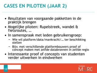 CASES EN PILOTEN (JAAR 2) 
• Resultaten van voorgaande pakketten in de 
praktijk brengen 
• Mogelijke piloten: Rupelstreek, wandel & 
fietsroutes, … 
• In samenspraak met leden gebruikersgroep: 
− Wie wil platform/data/mankracht/… ter beschikking 
stellen 
− Bijv. met verschillende platformbouwers proof of 
concept maken met zelfde databronnen in zelfde regio 
• Interessante proof of concepts van studenten 
verder uitwerken in eindwerken 
12 
 