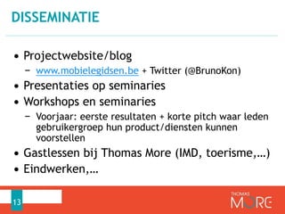 DISSEMINATIE 
• Projectwebsite/blog 
− www.mobielegidsen.be + Twitter (@BrunoKon) 
• Presentaties op seminaries 
• Workshops en seminaries 
− Voorjaar: eerste resultaten + korte pitch waar leden 
gebruikergroep hun product/diensten kunnen 
voorstellen 
• Gastlessen bij Thomas More (IMD, toerisme,…) 
• Eindwerken,… 
13 
 