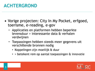 ACHTERGROND 
• Vorige projecten: City In My Pocket, erfgoed, 
toerisme, e-reading, e-gov 
− Applicaties en platformen hebben beperkte 
levensduur > interessante data & verhalen 
verdwijnen 
− Toepassingen hebben steeds meer gegevens uit 
verschillende bronnen nodig 
• Koppelingen zijn moeilijk & duur 
• > betekent rem op aantal toepassingen & innovatie 
3 
 