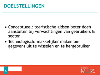 DOELSTELLINGEN 
• Conceptueel: toeristische gidsen beter doen 
aansluiten bij verwachtingen van gebruikers & 
sector 
• Technologisch: makkelijker maken om 
gegevens uit te wisselen en te hergebruiken 
5 
 