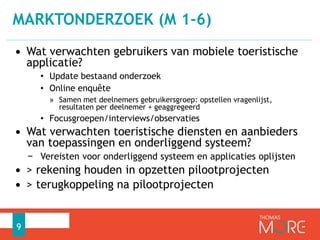 MARKTONDERZOEK (M 1-6) 
• Wat verwachten gebruikers van mobiele toeristische 
applicatie? 
• Update bestaand onderzoek 
• Online enquête 
» Samen met deelnemers gebruikersgroep: opstellen vragenlijst, 
resultaten per deelnemer + geaggregeerd 
• Focusgroepen/interviews/observaties 
• Wat verwachten toeristische diensten en aanbieders 
van toepassingen en onderliggend systeem? 
− Vereisten voor onderliggend systeem en applicaties oplijsten 
• > rekening houden in opzetten pilootprojecten 
• > terugkoppeling na pilootprojecten 
9 
 